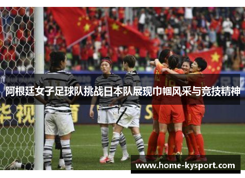 阿根廷女子足球队挑战日本队展现巾帼风采与竞技精神